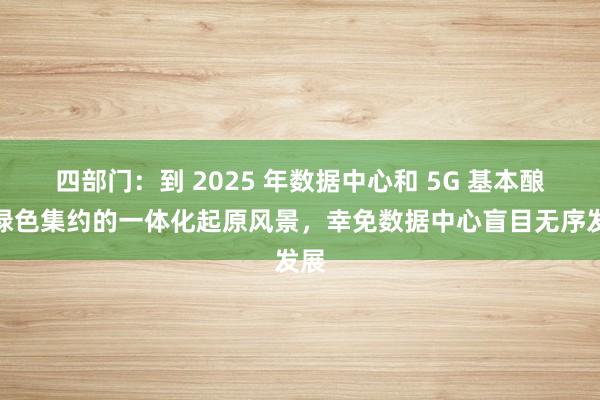 四部门：到 2025 年数据中心和 5G 基本酿成绿色集约的一体化起原风景，幸免数据中心盲目无序发展